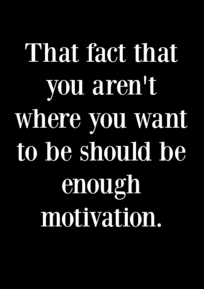The fact that you aren’t where you want to be should be motivation enough